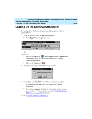 Page 88   CentreVu Supervisor Version 8 Installation and Getting Started
Getting Started with CentreVu Supervisor
Logging Off the CentreVu CMS Server5-14
Logging Off the CentreVu CMS Server5
You can log off the CMS server by using any of three options, which are 
explained below.
1. To log off the CMS server, do one of the following:
lSelect Logout from the Connect menu.
lClick on the Exit icon: , or select Exit from the Connect menu. 
This logs you out of the CMS server as well as the CentreVu 
Supervisor...