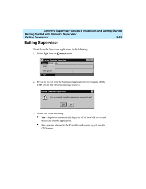 Page 89   CentreVu Supervisor Version 8 Installation and Getting Started
Getting Started with CentreVu Supervisor
Exiting Supervisor5-15
Exiting Supervisor5
To exit from the Supervisor application, do the following:
1. Select Ex
it from the Connect menu.
2. If you try to exit from the Supervisor application before logging off the 
CMS server, the following message displays:
3. Select one of the following:
lYe s—Supervisor automatically logs you off of the CMS server and 
then exits from the application.
lNo—you...