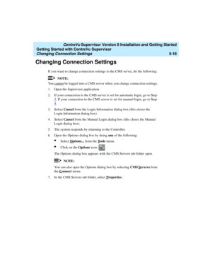 Page 90   CentreVu Supervisor Version 8 Installation and Getting Started
Getting Started with CentreVu Supervisor
Changing Connection Settings5-16
Changing Connection Settings5
If you want to change connection settings to the CMS server, do the following:
NOTE:
You cannot be logged into a CMS server when you change connection settings.
1. Open the Supervisor application. 
2. If your connection to the CMS server is set for automatic login, go to Step 
3
. If your connection to the CMS server is set for manual...