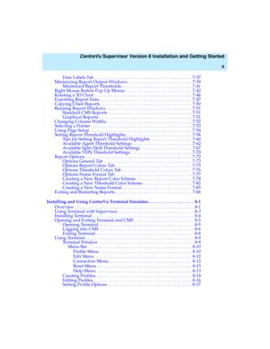 Page 10   CentreVu Supervisor Version 8 Installation and Getting Started
x
Data Labels Tab  . . . . . . . . . . . . . . . . . . . . . . . . . . . . . . . . . . . . . . . . . . . . 7-37
Minimizing Report Output Windows . . . . . . . . . . . . . . . . . . . . . . . . . . . . . 7-39
Minimized Report Thresholds . . . . . . . . . . . . . . . . . . . . . . . . . . . . . . . . 7-41
Right Mouse Button Pop-Up Menus  . . . . . . . . . . . . . . . . . . . . . . . . . . . . . . 7-42
Rotating a 3D Chart  . . . . . . . . . ....