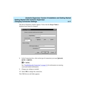 Page 91   CentreVu Supervisor Version 8 Installation and Getting Started
Getting Started with CentreVu Supervisor
Changing Connection Settings5-17
The Server Properties window appears. Notice that the Server Name is 
displayed and cannot be changed.
8. In the Connection box, click on the type of connection you want, N
etwork, 
S
erial, or Modem.
NOTE:
See “Establishing the Connection” on page 5-4 for information on entering 
serial and modem information.
9. Change any settings as needed.
10. Select OK to change...