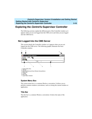 Page 92   CentreVu Supervisor Version 8 Installation and Getting Started
Getting Started with CentreVu Supervisor
Exploring the CentreVu Supervisor Controller5-18
Exploring the CentreVu Supervisor Controller 5
The following sections explain the different parts of the Controller window as it 
appears when you are not logged into the CMS server and when you are logged 
into the CMS Server.
Not Logged Into the CMS Server5
This section details the Controller window as it appears when you are not 
logged into the...