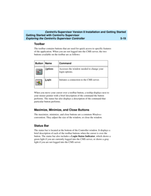 Page 93   CentreVu Supervisor Version 8 Installation and Getting Started
Getting Started with CentreVu Supervisor
Exploring the CentreVu Supervisor Controller5-19
Toolbar5
The toolbar contains buttons that are used for quick access to specific features 
of the application. When you are not logged into the CMS server, the two 
buttons available on the toolbar are as follows:
When you move your cursor over a toolbar button, a tooltip displays next to 
your mouse pointer with a brief description of the command the...