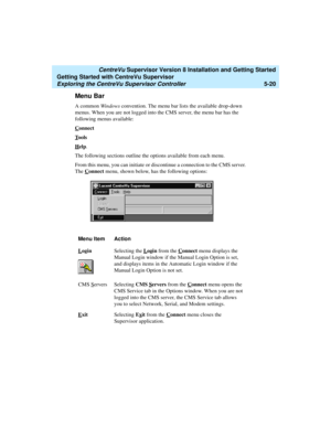 Page 94   CentreVu Supervisor Version 8 Installation and Getting Started
Getting Started with CentreVu Supervisor
Exploring the CentreVu Supervisor Controller5-20
Menu Bar5
A common Windows convention. The menu bar lists the available drop-down 
menus. When you are not logged into the CMS server, the menu bar has the 
following menus available:
C
onnect
T
ools
H
elp.
The following sections outline the options available from each menu.
From this menu, you can initiate or discontinue a connection to the CMS...