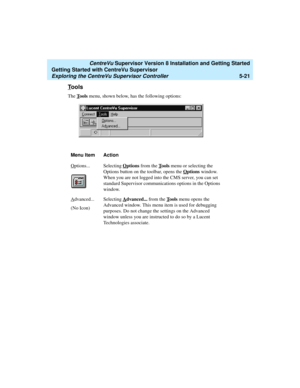 Page 95   CentreVu Supervisor Version 8 Installation and Getting Started
Getting Started with CentreVu Supervisor
Exploring the CentreVu Supervisor Controller5-21
Tools5
The Tools menu, shown below, has the following options:
Menu Item Action
O
ptions... Selecting Options from the Tools menu or selecting the 
Options button on the toolbar, opens the O
ptions window. 
When you are not logged into the CMS server, you can set 
standard Supervisor communications options in the Options 
window. 
A
dvanced...
(No...