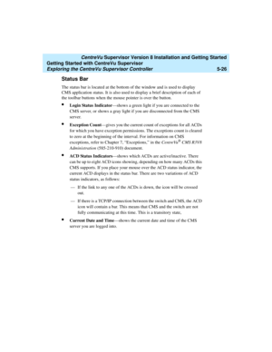 Page 100   CentreVu Supervisor Version 8 Installation and Getting Started
Getting Started with CentreVu Supervisor
Exploring the CentreVu Supervisor Controller5-26
Status Bar5
The status bar is located at the bottom of the window and is used to display 
CMS application status. It is also used to display a brief description of each of 
the toolbar buttons when the mouse pointer is over the button. 
lLogin Status Indicator—shows a green light if you are connected to the 
CMS server, or shows a gray light if you...