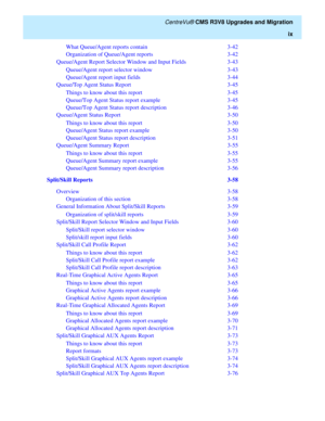 Page 11   CentreVu® CMS R3V8 Upgrades and Migration
ix
What Queue/Agent reports contain  3-42
Organization of Queue/Agent reports  3-42
Queue/Agent Report Selector Window and Input Fields  3-43
Queue/Agent report selector window  3-43
Queue/Agent report input fields  3-44
Queue/Top Agent Status Report  3-45
Things to know about this report  3-45
Queue/Top Agent Status report example  3-45
Queue/Top Agent Status report description  3-46
Queue/Agent Status Report  3-50
Things to know about this report  3-50...