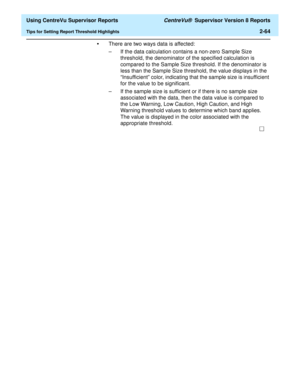 Page 106  Using CentreVu Supervisor Reports CentreVu®  Supervisor Version 8 Reports
Tips for Setting Report Threshold Highlights2-64
•There are two ways data is affected:
– If the data calculation contains a non-zero Sample Size 
threshold, the denominator of the specified calculation is 
compared to the Sample Size threshold. If the denominator is 
less than the Sample Size threshold, the value displays in the 
“Insufficient” color, indicating that the sample size is insufficient 
for the value to be...
