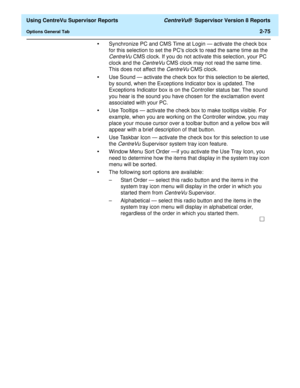 Page 117  Using CentreVu Supervisor Reports CentreVu®  Supervisor Version 8 Reports
Options General Tab2-75
•Synchronize PC and CMS Time at Login — activate the check box 
for this selection to set the PCs clock to read the same time as the 
CentreVu CMS clock. If you do not activate this selection, your PC 
clock and the 
CentreVu CMS clock may not read the same time. 
This does not affect the 
CentreVu CMS clock.
•Use Sound — activate the check box for this selection to be alerted, 
by sound, when the...