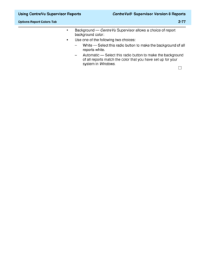 Page 119  Using CentreVu Supervisor Reports CentreVu®  Supervisor Version 8 Reports
Options Report Colors Tab2-77
•Background — CentreVu Supervisor allows a choice of report 
background color:
•Use one of the following two choices:
– White — Select this radio button to make the background of all 
reports white.
– Automatic — Select this radio button to make the background 
of all reports match the color that you have set up for your 
system in Windows. 