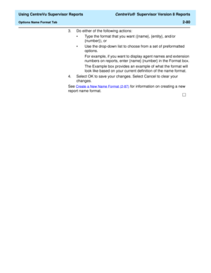 Page 122  Using CentreVu Supervisor Reports CentreVu®  Supervisor Version 8 Reports
Options Name Format Tab2-80
3. Do either of the following actions:
• Type the format that you want ({name}, {entity}, and/or 
{number}), or
• Use the drop-down list to choose from a set of preformatted 
options.
For example, if you want to display agent names and extension 
numbers on reports, enter {name} {number} in the Format box.
The Example box provides an example of what the format will 
look like based on your current...