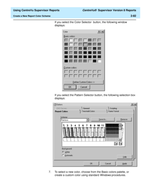 Page 124  Using CentreVu Supervisor Reports CentreVu®  Supervisor Version 8 Reports
Create a New Report Color Scheme2-82
If you select the Color Selector  button, the following window 
displays: 
If you select the Pattern Selector button, the following selection box 
displays: 
7. To select a new color, choose from the Basic colors palette, or 
create a custom color using standard 
Windows procedures. 