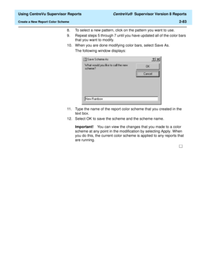 Page 125  Using CentreVu Supervisor Reports CentreVu®  Supervisor Version 8 Reports
Create a New Report Color Scheme2-83
8. To select a new pattern, click on the pattern you want to use.
9. Repeat steps 5 through 7 until you have updated all of the color bars 
that you want to modify.
10. When you are done modifying color bars, select Save As.
The following window displays: 
11. Type the name of the report color scheme that you created in the 
text box.
12. Select OK to save the scheme and the scheme name....
