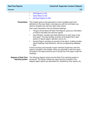 Page 132  Real-Time Reports CentreVu®  Supervisor Version 8 Reports
Overview3-2
•VDN Reports (3-148)
•Vector Report (3-164)
•Drill-Down Reports (3-168).
PresentationThis chapter gives a brief description of each available report and 
definitions of the input fields. It provides you with the information you 
need to complete any real-time report input screen.
Each report description has the following headings:
•Things to Know About All Real-Time Reports: gives you information 
on factors that affect the real-time...