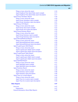 Page 16   CentreVu® CMS R3V8 Upgrades and Migration
xiv
Things to know about this report   4-16
Agent Graphical Time Spent Daily report example   4-17
Agent Graphical Time Spent Daily report description   4-17
Agent Group Attendance Report   4-20
Things to know about this report   4-20
Agent Group Attendance report example   4-20
Agent Group Attendance report description   4-21
Agent Group AUX Report   4-23
Things to know about this report   4-23
Agent Group AUX report example   4-23
Agent Group AUX report...