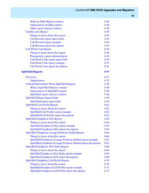 Page 17   CentreVu® CMS R3V8 Upgrades and Migration
xv
What an Other Report contains  4-48
Organization of Other reports  4-48
Other report selector window  4-48
Call Records Report  4-49
Things to know about this report   4-49
Call Records report input fields  4-50
Call Records report example   4-50
Call Records report description  4-51
Call Work Code Report  4-54
Things to know about this report   4-54
Prerequisite system administration  4-54
Call Work Code report input fields  4-55
Call Work Code report...