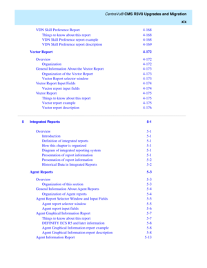 Page 21   CentreVu® CMS R3V8 Upgrades and Migration
xix
VDN Skill Preference Report   4-168
Things to know about this report   4-168
VDN Skill Preference report example   4-168
VDN Skill Preference report description   4-169
Vector Report  4-172
Overview  4-172
Organization  4-172
General Information About the Vector Report  4-173
Organization of the Vector Report  4-173
Vector Report selector window  4-173
Vector Report Input Fields  4-174
Vector report input fields  4-174
Vector Report  4-175
Things to know...