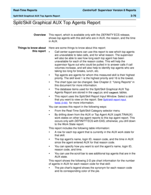 Page 206  Real-Time Reports CentreVu®  Supervisor Version 8 Reports
Split/Skill Graphical AUX Top Agents Report3-76
.........................................................................................................................................................................................................................................................Split/Skill Graphical AUX Top Agents Report
OverviewThis report, which is available only with the DEFINITY ECS release, 
shows top agents with this...