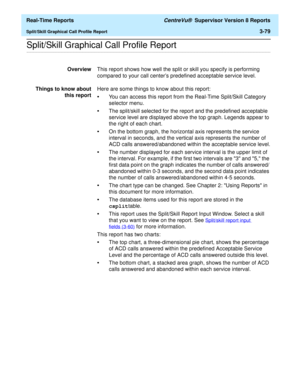 Page 209  Real-Time Reports CentreVu®  Supervisor Version 8 Reports
Split/Skill Graphical Call Profile Report3-79
.........................................................................................................................................................................................................................................................Split/Skill Graphical Call Profile Report
OverviewThis report shows how well the split or skill you specify is performing 
compared to your call centers...