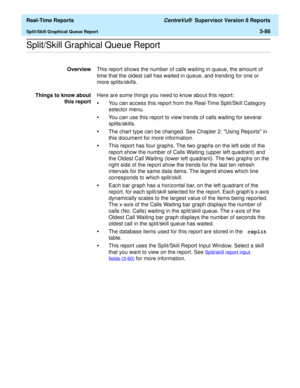 Page 216  Real-Time Reports CentreVu®  Supervisor Version 8 Reports
Split/Skill Graphical Queue Report3-86
.........................................................................................................................................................................................................................................................Split/Skill Graphical Queue Report
OverviewThis report shows the number of calls waiting in queue, the amount of 
time that the oldest call has waited in queue,...