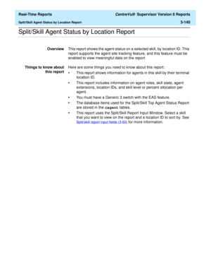 Page 270  Real-Time Reports CentreVu®  Supervisor Version 8 Reports
Split/Skill Agent Status by Location Report3-140
.........................................................................................................................................................................................................................................................Split/Skill Agent Status by Location Report
OverviewThis report shows the agent status on a selected skill, by location ID. This 
report supports the...