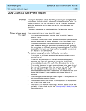 Page 286  Real-Time Reports CentreVu®  Supervisor Version 8 Reports
VDN Graphical Call Profile Report3-156
.........................................................................................................................................................................................................................................................VDN Graphical Call Profile Report
OverviewThis report shows how calls to the VDN you specify are being handled 
compared to your call centers predefined...