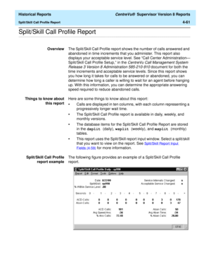 Page 369  Historical Reports CentreVu®  Supervisor Version 8 Reports
Split/Skill Call Profile Report4-61
.........................................................................................................................................................................................................................................................Split/Skill Call Profile Report
OverviewThe Split/Skill Call Profile report shows the number of calls answered and 
abandoned in time increments that you...