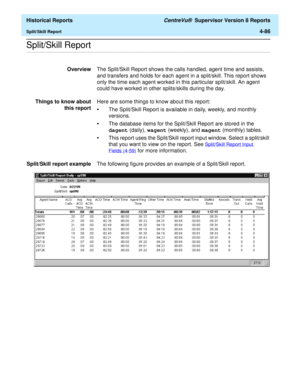 Page 394  Historical Reports CentreVu®  Supervisor Version 8 Reports
Split/Skill Report4-86
.........................................................................................................................................................................................................................................................Split/Skill Report
OverviewThe Split/Skill Report shows the calls handled, agent time and assists, 
and transfers and holds for each agent in a split/skill. This report shows...