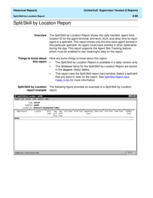 Page 398  Historical Reports CentreVu®  Supervisor Version 8 Reports
Split/Skill by Location Report4-90
.........................................................................................................................................................................................................................................................Split/Skill by Location Report
OverviewThe Split/Skill by Location Report shows the calls handled, agent time, 
location ID for the agent terminal, and work, AUX,...