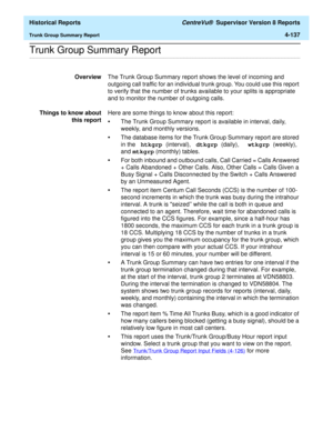 Page 445  Historical Reports CentreVu®  Supervisor Version 8 Reports
Trunk Group Summary Report4-137
.........................................................................................................................................................................................................................................................Trunk Group Summary Report 
OverviewThe Trunk Group Summary report shows the level of incoming and 
outgoing call traffic for an individual trunk group. You could use...
