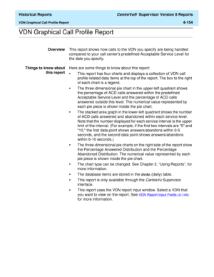 Page 462  Historical Reports CentreVu®  Supervisor Version 8 Reports
VDN Graphical Call Profile Report4-154
.........................................................................................................................................................................................................................................................VDN Graphical Call Profile Report 
OverviewThis report shows how calls to the VDN you specify are being handled 
compared to your call centers predefined...