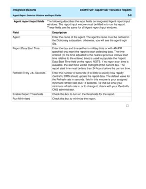 Page 492  Integrated Reports CentreVu®  Supervisor Version 8 Reports
Agent Report Selector Window and Input Fields5-6
Agent report input fieldsThe following describes the input fields on Integrated Agent report input 
windows. The report input window must be filled in to run the report. 
These fields are the same for all Agent report input windows.
Field Description
Agent: Enter the name of the agent. The agents name must be defined in 
the Dictionary subsystem; otherwise, you will see the agent login 
IDs....