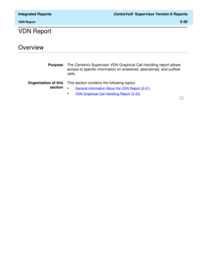 Page 516  Integrated Reports CentreVu®  Supervisor Version 8 Reports
VDN Report5-30
VDN Report 
.........................................................................................................................................................................................................................................................Overview
PurposeThe CentreVu Supervisor VDN Graphical Call Handling report allows 
access to specific information on answered, abandoned, and outflow 
calls.
Organization...