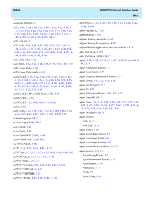 Page 554  Index CentreVu Internet Solution Guide
IN-2
Accessing Reports, 2-1
ACD
, 3-14, 3-20, 3-30, 3-38, 3-101, 4-10, 4-12, 4-15, 4-
17
, 4-21, 4-24, 4-26, 4-30, 4-36, 4-38, 4-44, 4-56, 4-62, 
4-75, 4-82, 4-87, 4-105, 4-110, 4-120, 4-135, 4-146, 4-
148
, 4-153, 4-162, 4-165, 4-169, GL-2
ACD Call
, GL-2
ACD Calls
, 3-14, 3-18, 3-32, 3-33, 3-38, 3-82, 3-98, 3-
121
, 3-122, 3-132, 3-162, 3-167, 4-12, 4-15, 4-26, 4-38, 
4-40, 4-56, 4-62, 4-63, 4-71, 4-87, 4-91, 4-111, 4-121, 4-
146
, 4-155, 4-162, 4-165, 4-169
ACD...