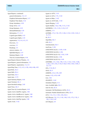 Page 555  Index CentreVu Internet Solution Guide
IN-3
Agent Reports, (continued)
general information
, 3-5, 4-5
Graphical Information Report
, 3-17
Graphical Time Spent
, 4-16
Group Attendance
, 4-20
Group AUX
, 4-23
Group Summary
, 4-25
Inbound/Outbound
, 4-29
Information
, 5-7, 5-13
Login/Logout (Skill)
, 4-33
Login/Logout (Split)
, 4-35
organization
, 3-4, 4-4, 4-5, 5-3
Overview
, 3-4
overview
, 5-3
Roadmap
, 3-5
selector window
, 4-6
Split/Skill Report
, 4-37
Summary Report
, 4-40
Trace by Location Report
,...