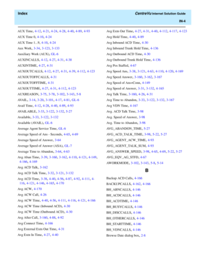 Page 556  Index CentreVu Internet Solution Guide
IN-4
AUX Time, 4-12, 4-21, 4-24, 4-28, 4-40, 4-89, 4-93
AUX Time 0
, 4-10, 4-24
AUX Time 1...9
, 4-10, 4-24
Aux Work
, 3-34, 3-123, 3-133
Auxiliary Work (AUX)
, GL-6
AUXINCALLS
, 4-12, 4-27, 4-31, 4-38
AUXINTIME
, 4-27, 4-31
AUXOUTCALLS
, 4-12, 4-27, 4-31, 4-39, 4-112, 4-123
AUXOUTOFFCALLS
, 4-31
AUXOUTOFFTIME
, 4-31
AUXOUTTIME
, 4-27, 4-31, 4-112, 4-123
AUXREASON
, 3-75, 3-78, 3-102, 3-143, 5-8
AVA I L
, 3-14, 3-20, 3-101, 4-17, 4-81, GL-6
Avail Time
, 4-12,...