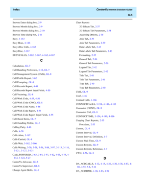 Page 557  Index CentreVu Internet Solution Guide
IN-5
Browse Dates dialog box, 2-9
Browse Month dialog box
, 2-9
Browse Months dialog box
, 2-10
Browse Time dialog box
, 2-11
Busy
, 4-153
Busy Hour
, 4-146
Busy+Disc Calls
, 4-162
Busy/Disc
, 3-167
BUSYCALLS
, 3-162, 3-167, 4-162, 4-167
C
Calculation, GL-7
Call Handling Preference
, 3-18, GL-7
Call Management System (CMS)
, GL-8
Call Profile Report
, 3-62
Call Prompting
, GL-8
Call Records Report
, 4-49
Call Records Report Input Fields
, 4-50
Call Vectoring
,...