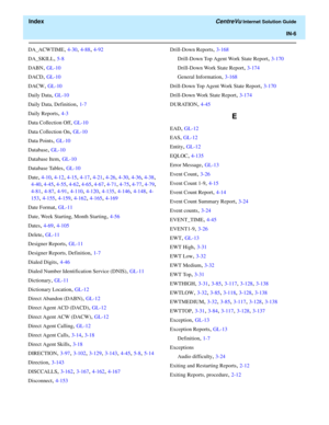 Page 558  Index CentreVu Internet Solution Guide
IN-6
DA_ACWTIME, 4-30, 4-88, 4-92
DA_SKILL
, 5-8
DABN
, GL-10
DACD
, GL-10
DACW
, GL-10
Daily Data
, GL-10
Daily Data, Definition
, 1-7
Daily Reports
, 4-3
Data Collection Off
, GL-10
Data Collection On
, GL-10
Data Points
, GL-10
Database
, GL-10
Database Item
, GL-10
Database Tables
, GL-10
Date
, 4-10, 4-12, 4-15, 4-17, 4-21, 4-26, 4-30, 4-36, 4-38, 
4-40, 4-45, 4-55, 4-62, 4-65, 4-67, 4-71, 4-75, 4-77, 4-79, 
4-81, 4-87, 4-91, 4-110, 4-120, 4-135, 4-146,...