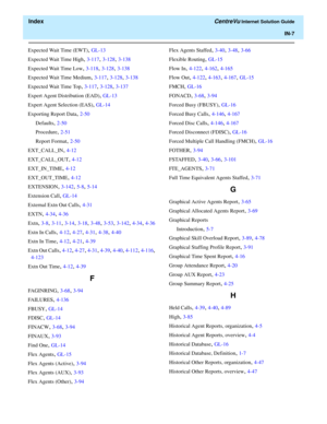 Page 559  Index CentreVu Internet Solution Guide
IN-7
Expected Wait Time (EWT), GL-13
Expected Wait Time High
, 3-117, 3-128, 3-138
Expected Wait Time Low
, 3-118, 3-128, 3-138
Expected Wait Time Medium
, 3-117, 3-128, 3-138
Expected Wait Time Top
, 3-117, 3-128, 3-137
Expert Agent Distribution (EAD)
, GL-13
Expert Agent Selection (EAS)
, GL-14
Exporting Report Data
, 2-50
Defaults
, 2-50
Procedure
, 2-51
Report Format
, 2-50
EXT_CALL_IN
, 4-12
EXT_CALL_OUT
, 4-12
EXT_IN_TIME
, 4-12
EXT_OUT_TIME
, 4-12...