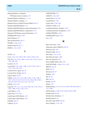 Page 562  Index CentreVu Internet Solution Guide
IN-10
Integrated Reports, (continued)
VDN Report selector window
, 5-31
Integrated Reports, Definition
, 1-7, 5-1
Integrated Reports, roadmap
, 5-1
Integrated Services Digital Network (ISDN)
, GL-17
Integrated Split/Skill Reports
, 5-17
Integrated Split/Skill Reports, general information
, 5-18
Integrated Split/Skill Reports, organization
, 5-18
Integrated VDN Report, general information
, 5-31
INTERFLOWCALLS
, 4-163
Interval Reports
, 4-3
Interval-Based Items
,...