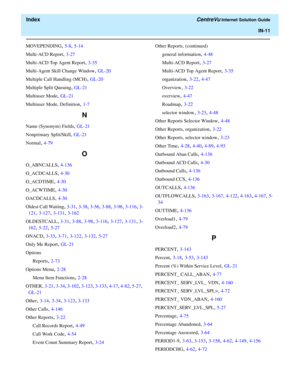 Page 563  Index CentreVu Internet Solution Guide
IN-11
MOVEPENDING, 5-8, 5-14
Multi-ACD Report
, 3-27
Multi-ACD Top Agent Report
, 3-35
Multi-Agent Skill Change Window
, GL-20
Multiple Call Handling (MCH)
, GL-20
Multiple Split Queuing
, GL-21
Multiuser Mode
, GL-21
Multiuser Mode, Definition
, 1-7
N
Name (Synonym) Fields, GL-21
Nonprimary Split/Skill
, GL-21
Normal
, 4-79
O
O_ABNCALLS, 4-136
O_ACDCALLS
, 4-30
O_ACDTIME
, 4-30
O_ACWTIME
, 4-30
OACDCALLS
, 4-30
Oldest Call Waiting
, 3-31, 3-38, 3-56, 3-88, 3-98,...