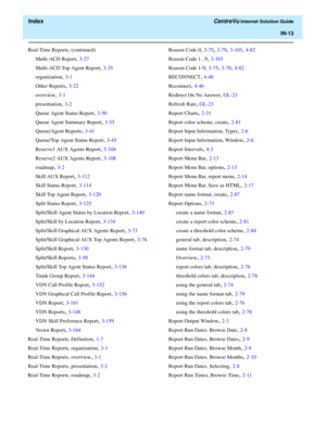 Page 565  Index CentreVu Internet Solution Guide
IN-13
Real-Time Reports, (continued)
Multi-ACD Report
, 3-27
Multi-ACD Top Agent Report
, 3-35
organization
, 3-1
Other Reports
, 3-22
overview
, 3-1
presentation
, 3-2
Queue Agent Status Report
, 3-50
Queue Agent Summary Report
, 3-55
Queue/Agent Reports
, 3-41
Queue/Top Agent Status Report
, 3-45
Reserve1 AUX Agents Report
, 3-104
Reserve2 AUX Agents Report
, 3-108
roadmap
, 3-2
Skill AUX Report
, 3-112
Skill Status Report
, 3-114
Skill Top Agent Report
, 3-120...