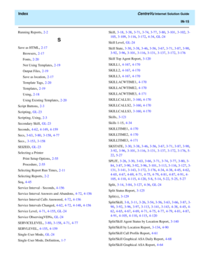 Page 567  Index CentreVu Internet Solution Guide
IN-15
Running Reports, 2-2
S
Save as HTML, 2-17
Browsers
, 2-17
Fonts
, 2-20
Not Using Templates
, 2-19
Output Files
, 2-19
Save as location
, 2-17
Template Tags
, 2-20
Templates
, 2-19
Using
, 2-18
Using Existing Templates
, 2-20
Script Buttons
, 2-3
Scripting
, GL-23
Scripting, Using
, 2-3
Secondary Skill
, GL-23
Seconds
, 4-62, 4-149, 4-159
Secs
, 3-63, 3-80, 3-158, 4-77
Secs.
, 3-153, 3-158
SEIZED
, GL-23
Selecting a Printer
Print Setup Options
, 2-55...