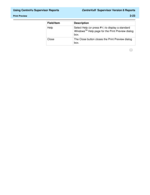 Page 65  Using CentreVu Supervisor Reports CentreVu®  Supervisor Version 8 Reports
Print Preview2-23
Help Select Help (or press F1 ) to display a standard 
WindowsTM Help page for the Print Preview dialog 
box.
Close The Close button closes the Print Preview dialog 
box. Field/Item Description 