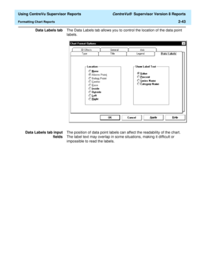 Page 85  Using CentreVu Supervisor Reports CentreVu®  Supervisor Version 8 Reports
Formatting Chart Reports2-43
Data Labels tabThe Data Labels tab allows you to control the location of the data point 
labels.
Data Labels tab input
fieldsThe position of data point labels can affect the readability of the chart. 
The label text may overlap in some situations, making it difficult or 
impossible to read the labels. 