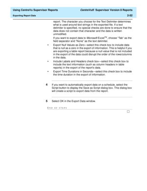 Page 94  Using CentreVu Supervisor Reports CentreVu®  Supervisor Version 8 Reports
Exporting Report Data2-52
report. The character you choose for the Text Delimiter determines 
what is used around text strings in the exported file. If a text 
delimiter is specified, no special checks are done to ensure that the 
data does not contain that character and the data is written 
unmodified.
If you want to export data to 
Microsoft ExcelTM, choose “Tab” as the 
field separator and “None” as the text delimiter.
•Export...