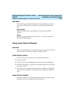 Page 101   CentreVu® Visual Vectors Version 8.0
Installation and Getting Started
Adding and Deleting Objects in the Call Center World6-15
Getting Started with CentreVu Visual 
Vectors 
Help Menu5
Press the F1 key or select the Help button to display help on a window 
or tool. Select Help from the menu bar to choose from the following 
items.
Help Contents
Opens the Help window, and displays the Visual Vectors table of 
contents. 
About…
Displays the About CentreVu Visual Vectors… window, which shows 
the...