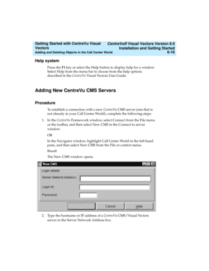 Page 102   CentreVu® Visual Vectors Version 8.0
Installation and Getting Started
Adding and Deleting Objects in the Call Center World6-16
Getting Started with CentreVu Visual 
Vectors 
Help system5
Press the F1 key or select the Help button to display help for a window. 
Select Help from the menu bar to choose from the help options 
described in the CentreVu Visual Vectors User Guide.
Adding New CentreVu CMS Servers5
Procedure5
To establish a connection with a new CentreVu CMS server (one that is 
not already in...