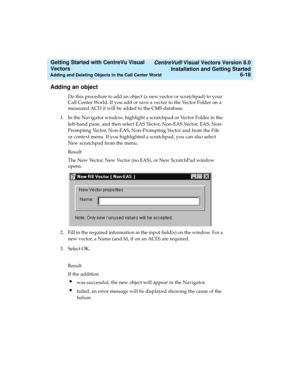 Page 104   CentreVu® Visual Vectors Version 8.0
Installation and Getting Started
Adding and Deleting Objects in the Call Center World6-18
Getting Started with CentreVu Visual 
Vectors 
Adding an object5
Do this procedure to add an object (a new vector or scratchpad) to your 
Call Center World. If you add or save a vector to the Vector Folder on a 
measured ACD it will be added to the CMS database.
1. In the Navigator window, highlight a scratchpad or Vector Folder in the 
left-hand pane, and then select EAS...