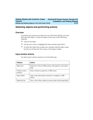 Page 105   CentreVu® Visual Vectors Version 8.0
Installation and Getting Started
Adding and Deleting Objects in the Call Center World6-19
Getting Started with CentreVu Visual 
Vectors 
Selecting objects and performing actions5
Overview5
To perform any action on an object in your Call Center World, you must 
first select the object. To select an object, choose any of the following 
methods: 
lClick on the object
lUse the arrow keys to highlight the item and then press Enter 
lTo select the object that contains...